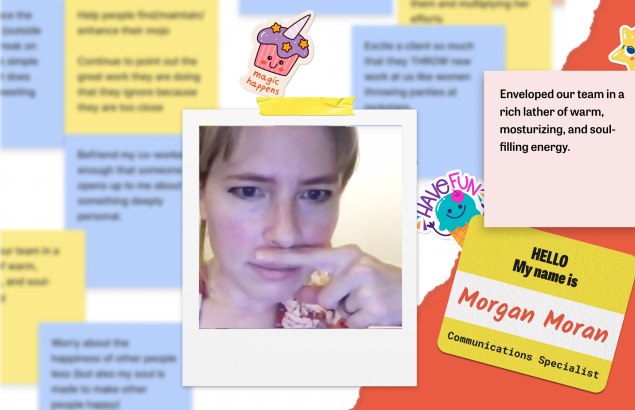A collage done over a background of blue and yellow blurred-out sticky notes, with a variety of items: a polaroid of Flagrant team member Morgan Moran holding a finger under her nose like it's a mustache, stuck to the background with a piece of yellow tape; a sticker of a smiling magical unicorn cupcake with purple frosting and star sprinkles, with text that reads 'Magic Happens'; a sticker of a grinning teal ice cream cone with a cherry on top waving its hands saying 'Have Fun!'; a sticky note that reads 'Enveloped our team in a rich lather of warm, moisturizing and soul-filling energy.'; and a name-tag reading 'HELLO My name is Morgan Moran Communications Specialist'.