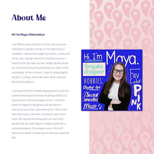 The 'about me' page of Maya's internship. Page displays a designed photo of Maya, alongside the following text: 'Hi i'm Maya Shternshus I am fifteen years old from Florida, and I became interested in graphic design in the beginning of lockdown. I started by designing stickers, masks and shirts, now I design brands for local businesses. I hope to one day have my own design studio where we create branding and web design for other small businesses. At the moment, I plan to study graphic design in college, and build upon what I learned during this program. I was searching for something productive to do this summer that would increase my design skills and expose me to real world experiences. I met with some of Flagrant's designers and decided an internship was what I was looking for. I fell in love with their work, and knew I wanted to learn from them. We started discussing what an internship would look like and Flagrant created a plan for a summer program. The program was a hit and I learned so much! I would love to show you what we did'