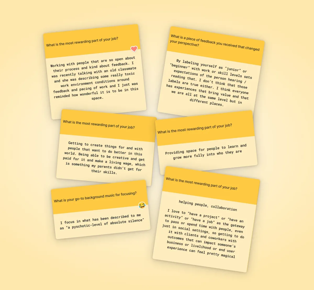 6 of the responses Six yellow and cream response cards fanned and stacked on a warm cream background, each showing a question at the top and a team member's answer below. Responses include reflections on the most rewarding part of the job, a piece of feedback that changed someone's perspective, and go-to background music for focusing — one answer describing their ideal working environment as "a psychotic-level of absolute silence."